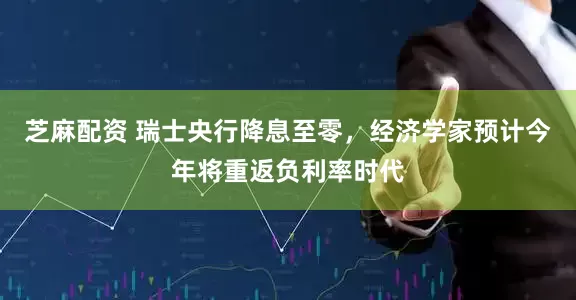 芝麻配资 瑞士央行降息至零，经济学家预计今年将重返负利率时代