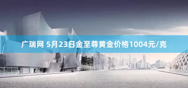 广瑞网 5月23日金至尊黄金价格1004元/克