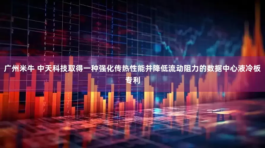 广州米牛 中天科技取得一种强化传热性能并降低流动阻力的数据中心液冷板专利