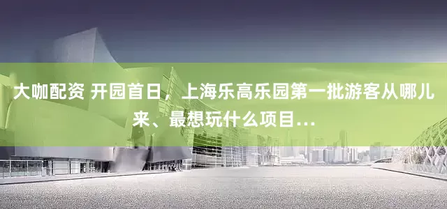大咖配资 开园首日，上海乐高乐园第一批游客从哪儿来、最想玩什么项目…