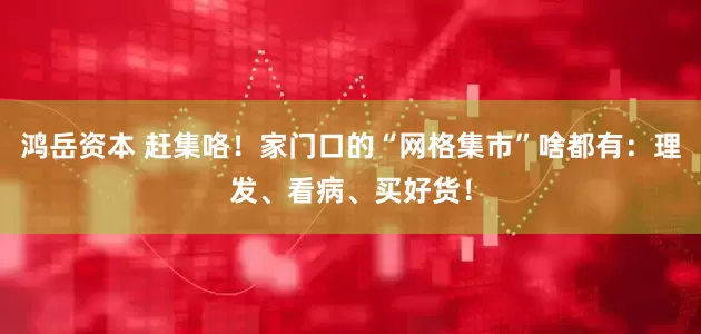 鸿岳资本 赶集咯！家门口的“网格集市”啥都有：理发、看病、买好货！