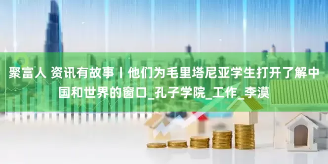 聚富人 资讯有故事丨他们为毛里塔尼亚学生打开了解中国和世界的窗口_孔子学院_工作_李漠