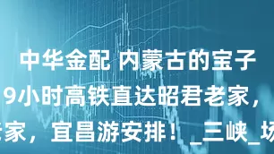 中华金配 内蒙古的宝子们有福啦！9小时高铁直达昭君老家，宜昌游安排！_三峡_场景_古风