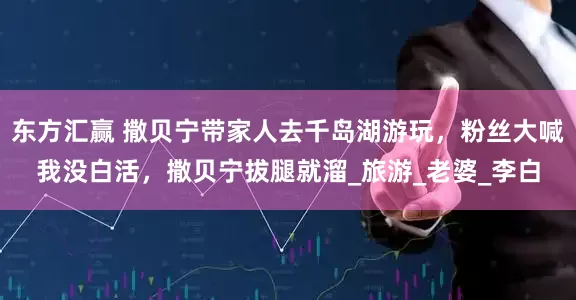 东方汇赢 撒贝宁带家人去千岛湖游玩，粉丝大喊我没白活，撒贝宁拔腿就溜_旅游_老婆_李白