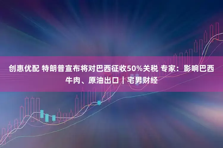创惠优配 特朗普宣布将对巴西征收50%关税 专家：影响巴西牛肉、原油出口｜宅男财经