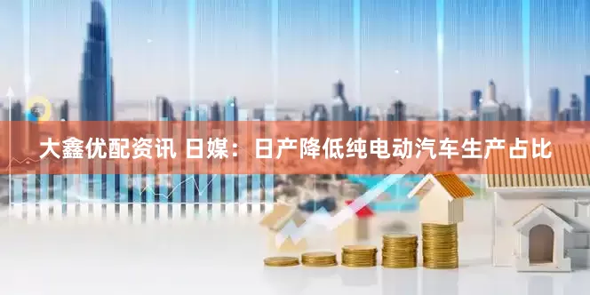 大鑫优配资讯 日媒：日产降低纯电动汽车生产占比