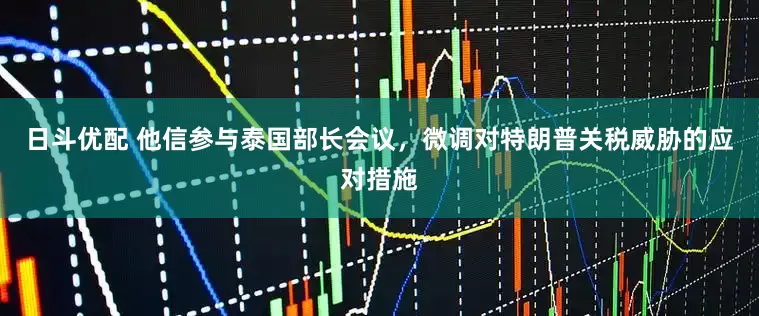 日斗优配 他信参与泰国部长会议，微调对特朗普关税威胁的应对措施