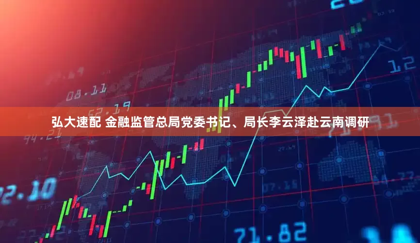 弘大速配 金融监管总局党委书记、局长李云泽赴云南调研