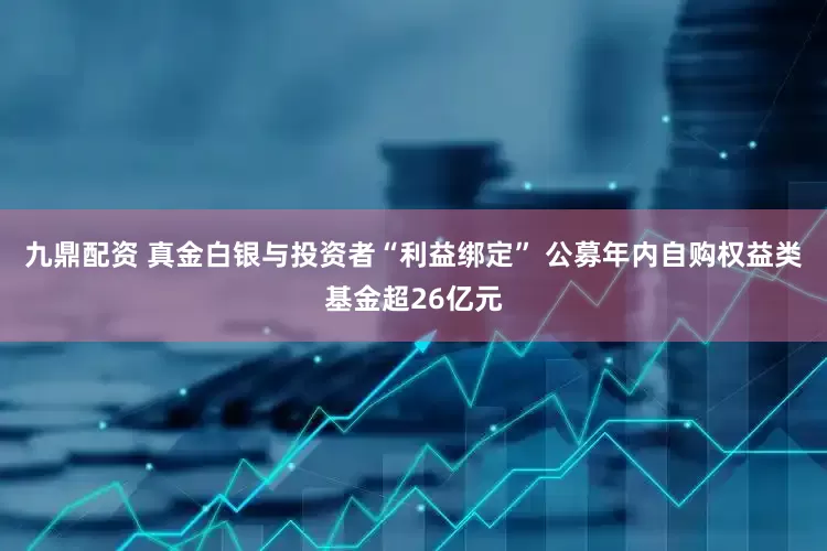 九鼎配资 真金白银与投资者“利益绑定” 公募年内自购权益类基金超26亿元