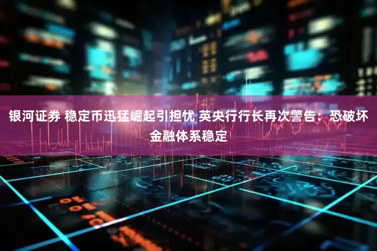 银河证券 稳定币迅猛崛起引担忧 英央行行长再次警告：恐破坏金融体系稳定