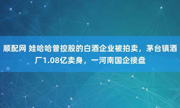 顺配网 娃哈哈曾控股的白酒企业被拍卖，茅台镇酒厂1.08亿卖身，一河南国企接盘