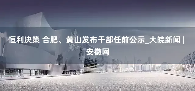 恒利决策 合肥、黄山发布干部任前公示_大皖新闻 | 安徽网