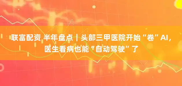 联富配资 半年盘点｜头部三甲医院开始“卷”AI，医生看病也能“自动驾驶”了