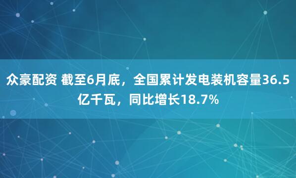 众豪配资 截至6月底，全国累计发电装机容量36.5亿千瓦，同比增长18.7%