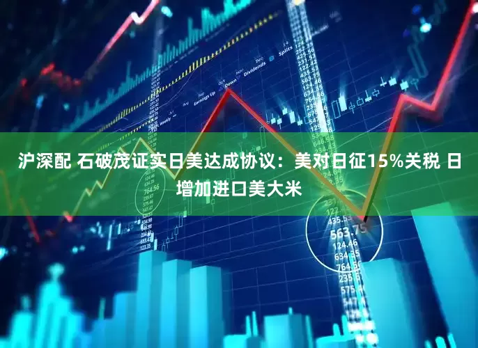 沪深配 石破茂证实日美达成协议：美对日征15%关税 日增加进口美大米