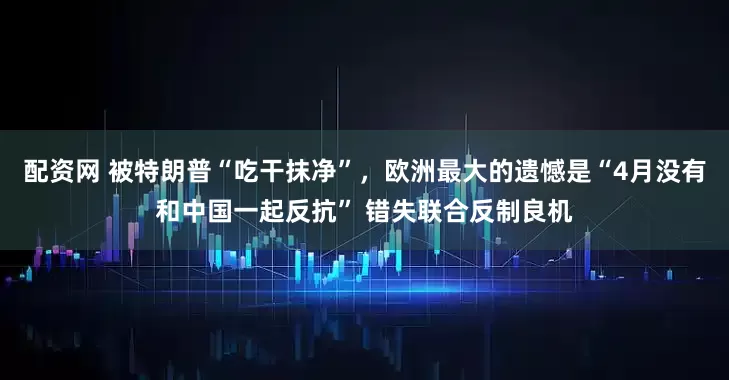 配资网 被特朗普“吃干抹净”，欧洲最大的遗憾是“4月没有和中国一起反抗” 错失联合反制良机
