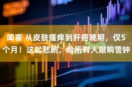 闻喜 从皮肤瘙痒到肝癌晚期，仅5个月！这起悲剧，给所有人敲响警钟