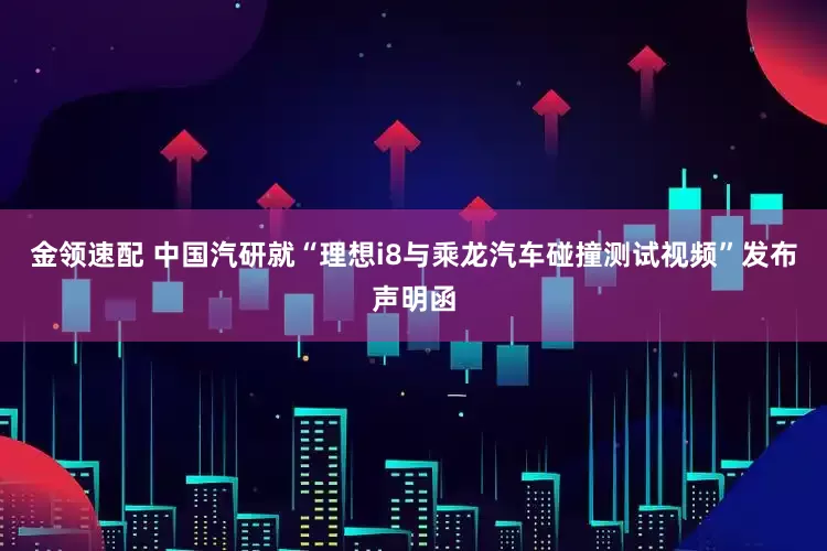 金领速配 中国汽研就“理想i8与乘龙汽车碰撞测试视频”发布声明函