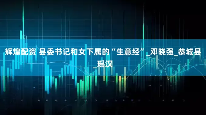 辉煌配资 县委书记和女下属的“生意经”_邓晓强_恭城县_瑶汉