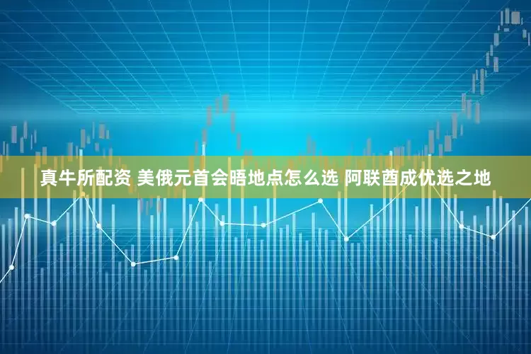 真牛所配资 美俄元首会晤地点怎么选 阿联酋成优选之地