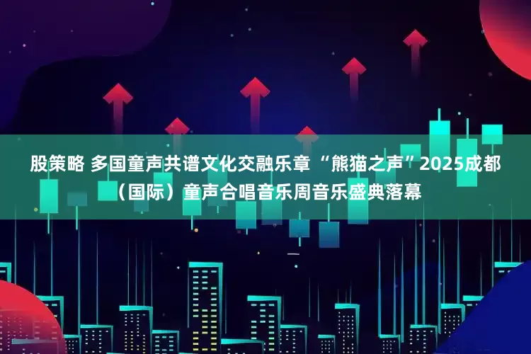 股策略 多国童声共谱文化交融乐章 “熊猫之声”2025成都（国际）童声合唱音乐周音乐盛典落幕