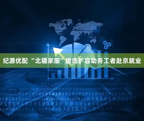 纪源优配 “北疆家服”提质扩容助务工者赴京就业