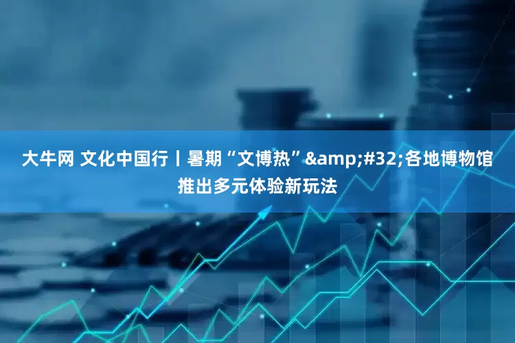 大牛网 文化中国行丨暑期“文博热” 各地博物馆推出多元体验新玩法