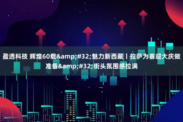 盈透科技 辉煌60载 魅力新西藏丨拉萨为喜迎大庆做准备 街头氛围感拉满