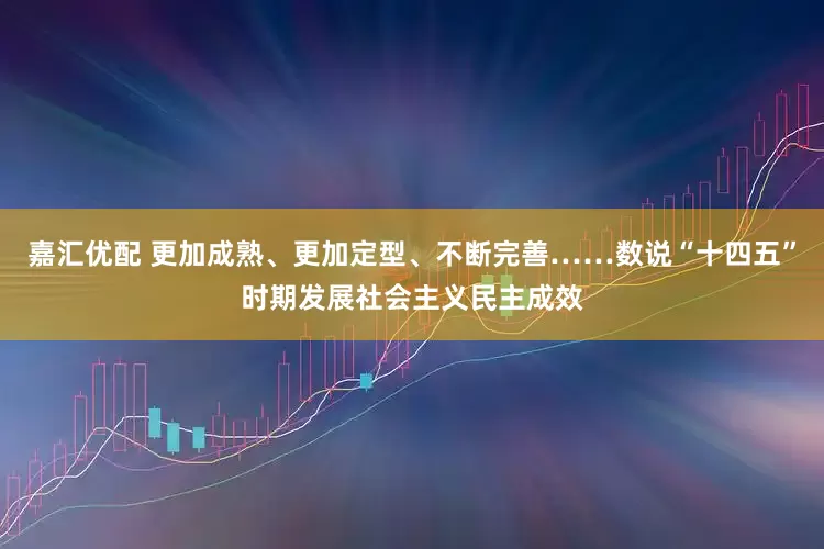 嘉汇优配 更加成熟、更加定型、不断完善……数说“十四五”时期发展社会主义民主成效