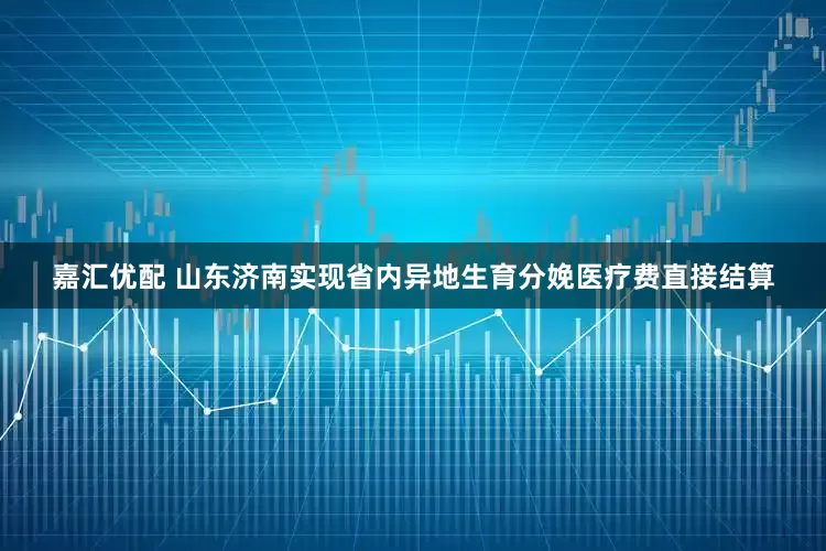 嘉汇优配 山东济南实现省内异地生育分娩医疗费直接结算