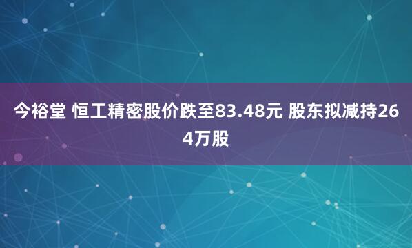 今裕堂 恒工精密股价跌至83.48元 股东拟减持264万股