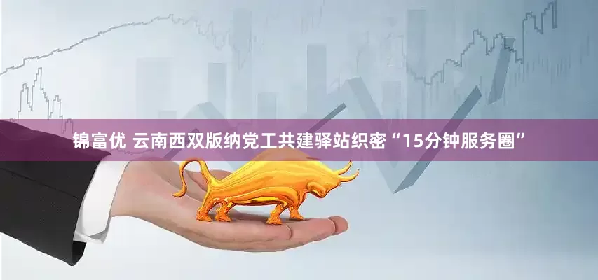 锦富优 云南西双版纳党工共建驿站织密“15分钟服务圈”