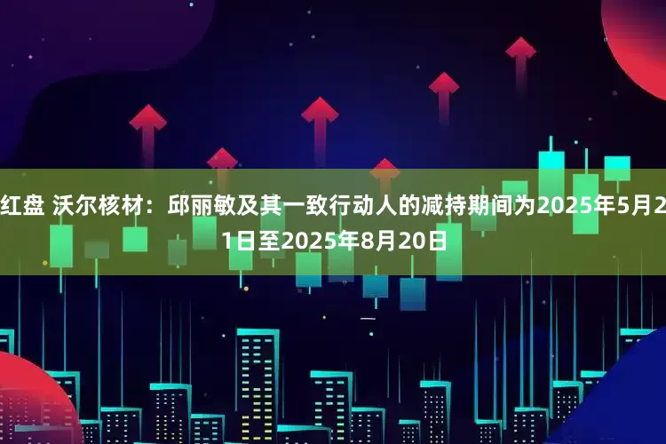 红盘 沃尔核材：邱丽敏及其一致行动人的减持期间为2025年5月21日至2025年8月20日