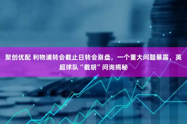 聚创优配 利物浦转会截止日转会崩盘，一个重大问题暴露，英超球队“截胡”问询揭秘