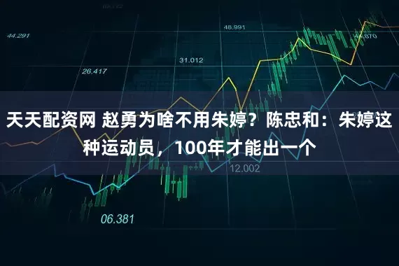 天天配资网 赵勇为啥不用朱婷？陈忠和：朱婷这种运动员，100年才能出一个