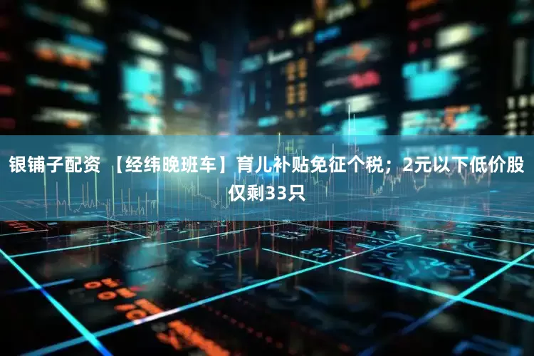 银铺子配资 【经纬晚班车】育儿补贴免征个税；2元以下低价股仅剩33只