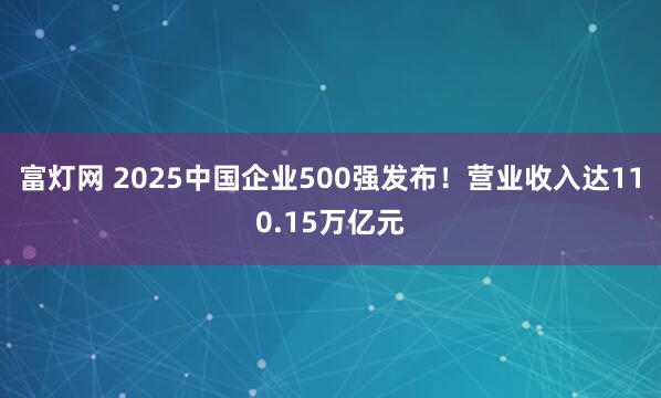 富灯网 2025中国企业500强发布！营业收入达110.15万亿元