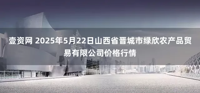 壹资网 2025年5月22日山西省晋城市绿欣农产品贸易有限公司价格行情