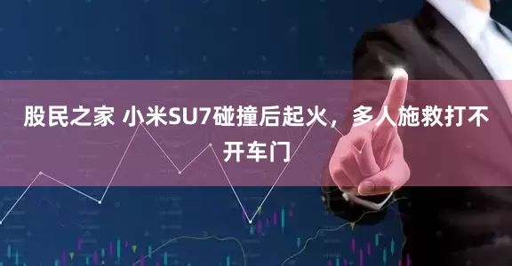 股民之家 小米SU7碰撞后起火,多人施救打不开车门