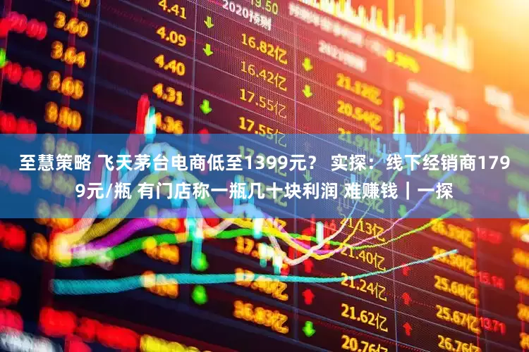 至慧策略 飞天茅台电商低至1399元？ 实探：线下经销商1799元/瓶 有门店称一瓶几十块利润 难赚钱｜一探