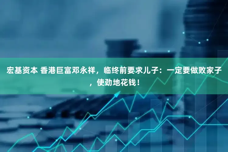 宏基资本 香港巨富邓永祥,临终前要求儿子:一定要做败家子,使劲地花钱!