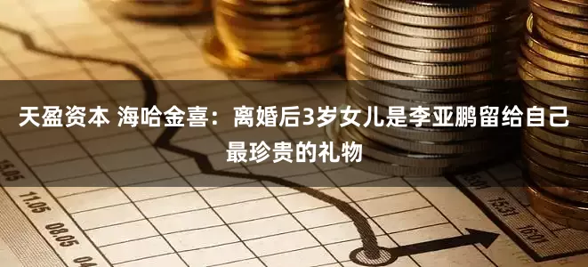 天盈资本 海哈金喜：离婚后3岁女儿是李亚鹏留给自己最珍贵的礼物