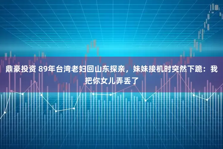 鼎豪投资 89年台湾老妇回山东探亲，妹妹接机时突然下跪：我把你女儿弄丢了