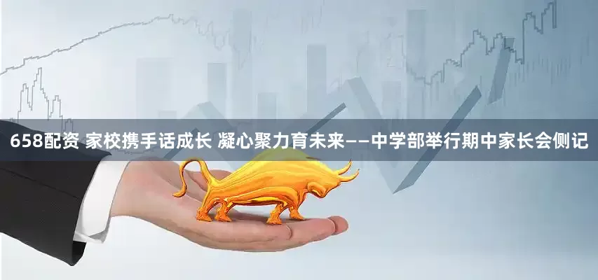 658配资 家校携手话成长 凝心聚力育未来——中学部举行期中家长会侧记