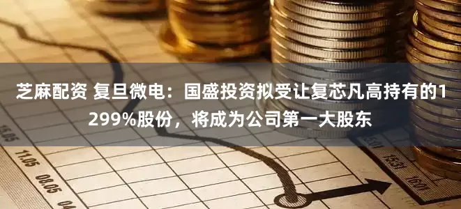 芝麻配资 复旦微电：国盛投资拟受让复芯凡高持有的1299%股份，将成为公司第一大股东