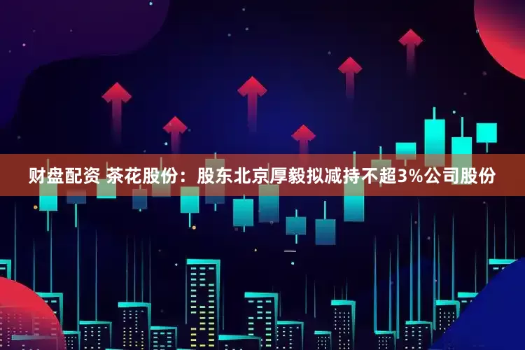 财盘配资 茶花股份：股东北京厚毅拟减持不超3%公司股份