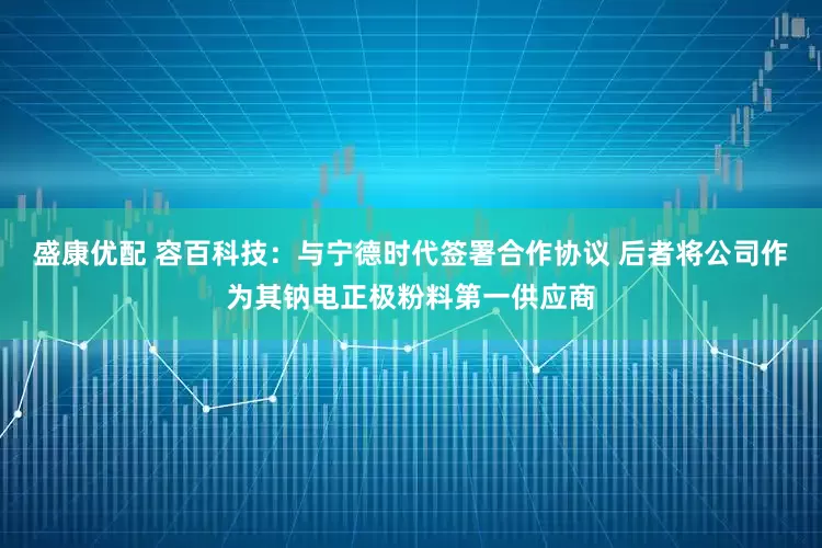 盛康优配 容百科技：与宁德时代签署合作协议 后者将公司作为其钠电正极粉料第一供应商