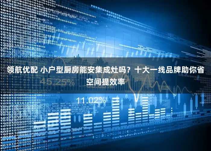 领航优配 小户型厨房能安集成灶吗？十大一线品牌助你省空间提效率