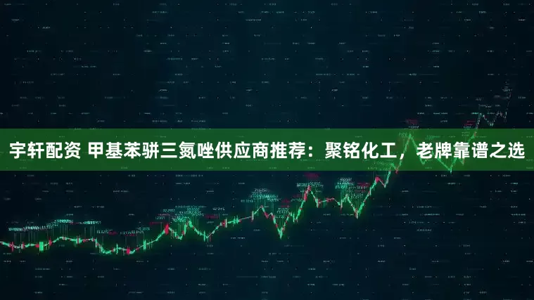 宇轩配资 甲基苯骈三氮唑供应商推荐：聚铭化工，老牌靠谱之选