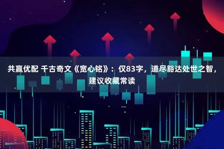 共赢优配 千古奇文《宽心铭》：仅83字，道尽豁达处世之智，建议收藏常读